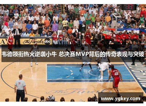 韦德领衔热火逆袭小牛 总决赛MVP背后的传奇表现与突破