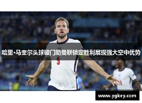 哈里·马奎尔头球破门助曼联锁定胜利展现强大空中优势