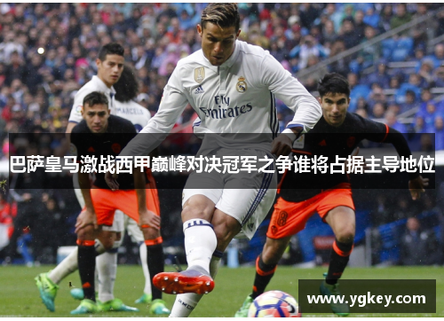 巴萨皇马激战西甲巅峰对决冠军之争谁将占据主导地位