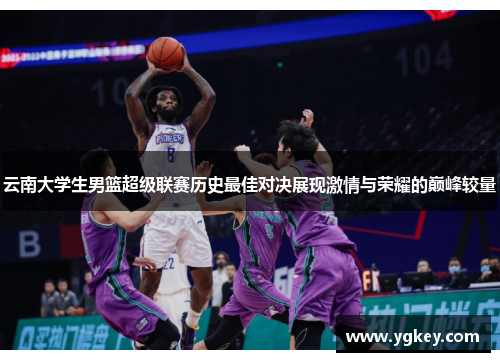 云南大学生男篮超级联赛历史最佳对决展现激情与荣耀的巅峰较量