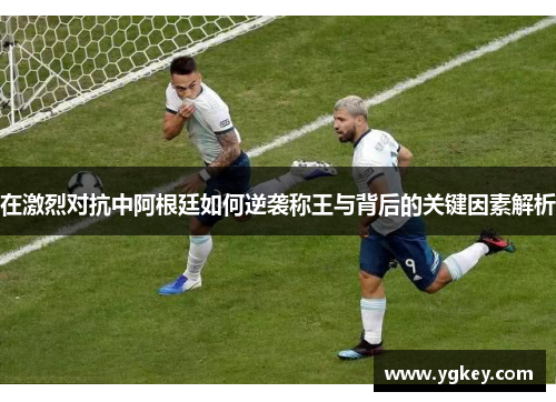 在激烈对抗中阿根廷如何逆袭称王与背后的关键因素解析