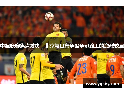 中超联赛焦点对决：北京与山东争锋争冠路上的激烈较量