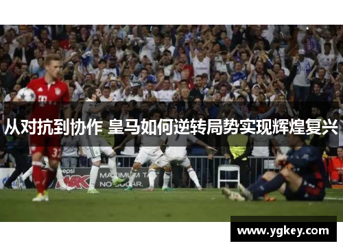 从对抗到协作 皇马如何逆转局势实现辉煌复兴