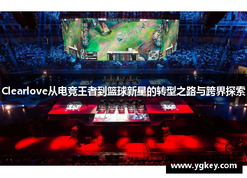 Clearlove从电竞王者到篮球新星的转型之路与跨界探索