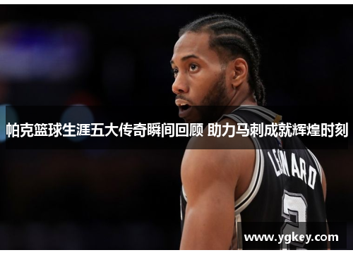帕克篮球生涯五大传奇瞬间回顾 助力马刺成就辉煌时刻