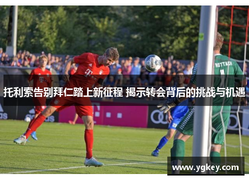托利索告别拜仁踏上新征程 揭示转会背后的挑战与机遇