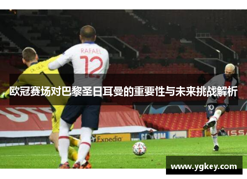 欧冠赛场对巴黎圣日耳曼的重要性与未来挑战解析