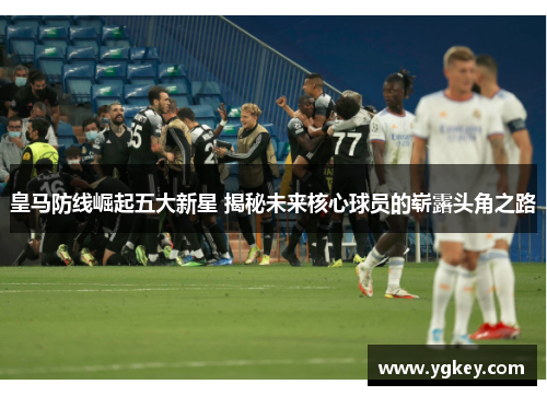 皇马防线崛起五大新星 揭秘未来核心球员的崭露头角之路